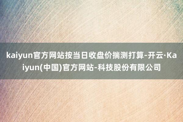 kaiyun官方网站按当日收盘价揣测打算-开云·Kaiyun(中国)官方网站-科技股份有限公司