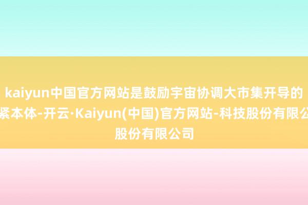 kaiyun中国官方网站是鼓励宇宙协调大市集开导的要紧本体-开云·Kaiyun(中国)官方网站-科技股份有限公司