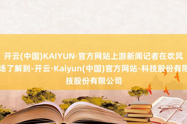 开云(中国)KAIYUN·官方网站上游新闻记者在吹风会现场了解到-开云·Kaiyun(中国)官方网站-科技股份有限公司