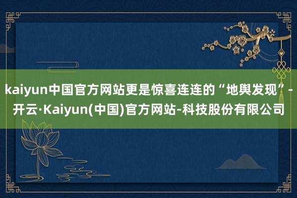 kaiyun中国官方网站更是惊喜连连的“地舆发现”-开云·Kaiyun(中国)官方网站-科技股份有限公司