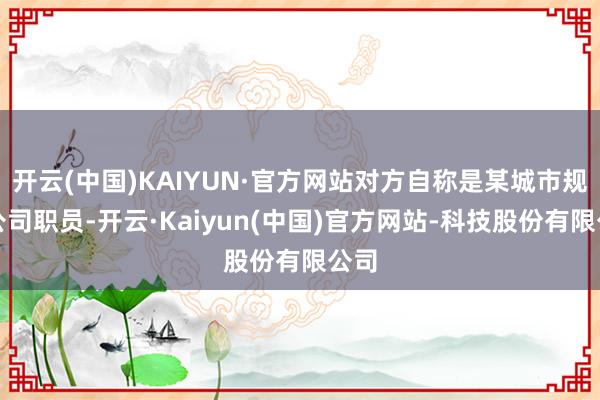 开云(中国)KAIYUN·官方网站对方自称是某城市规画公司职员-开云·Kaiyun(中国)官方网站-科技股份有限公司