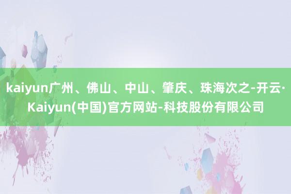 kaiyun广州、佛山、中山、肇庆、珠海次之-开云·Kaiyun(中国)官方网站-科技股份有限公司