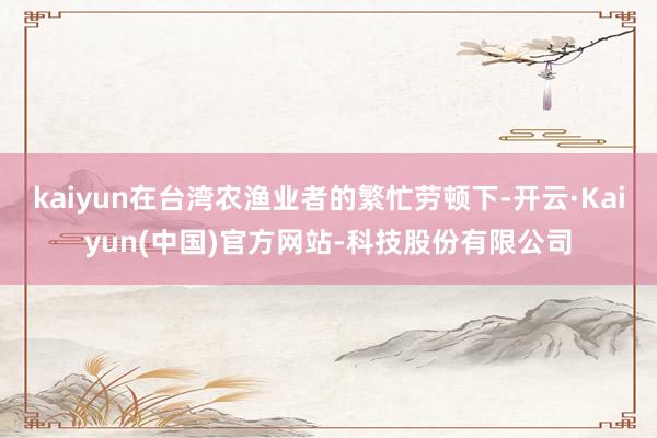 kaiyun在台湾农渔业者的繁忙劳顿下-开云·Kaiyun(中国)官方网站-科技股份有限公司