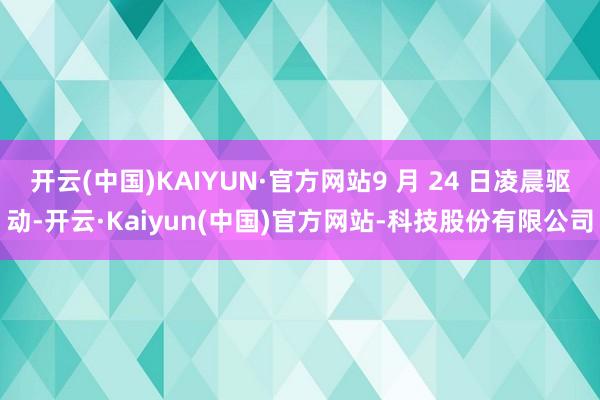 开云(中国)KAIYUN·官方网站9 月 24 日凌晨驱动-开云·Kaiyun(中国)官方网站-科技股份有限公司
