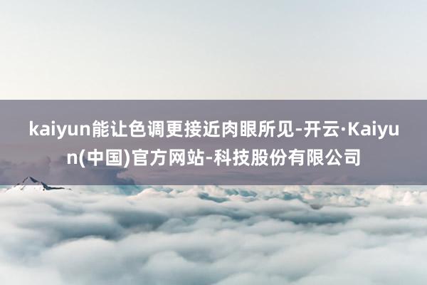 kaiyun能让色调更接近肉眼所见-开云·Kaiyun(中国)官方网站-科技股份有限公司