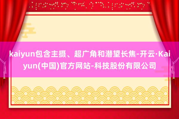 kaiyun包含主摄、超广角和潜望长焦-开云·Kaiyun(中国)官方网站-科技股份有限公司