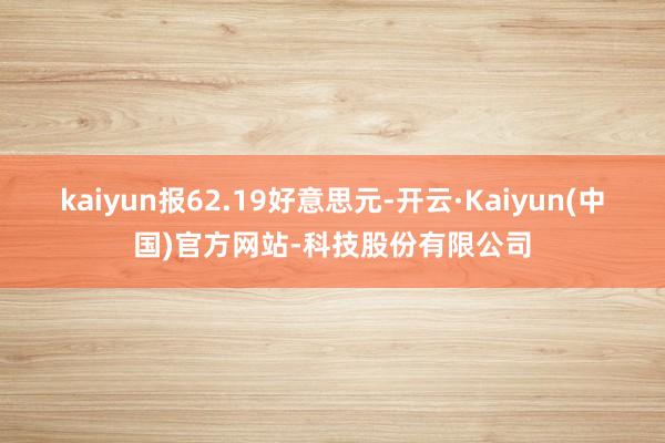 kaiyun报62.19好意思元-开云·Kaiyun(中国)官方网站-科技股份有限公司