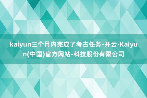 kaiyun三个月内完成了考古任务-开云·Kaiyun(中国)官方网站-科技股份有限公司
