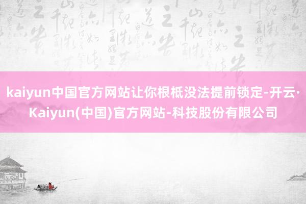 kaiyun中国官方网站让你根柢没法提前锁定-开云·Kaiyun(中国)官方网站-科技股份有限公司