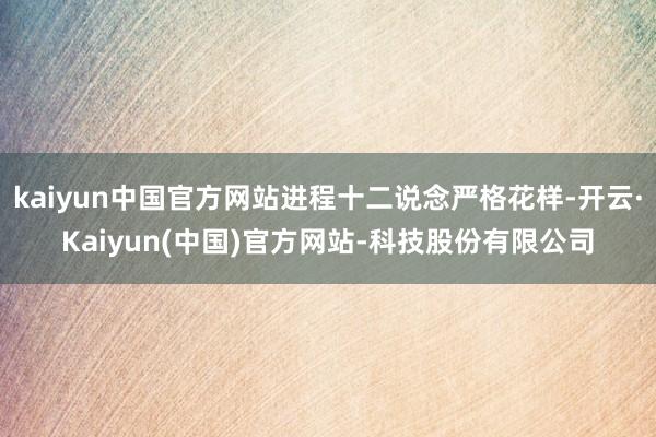 kaiyun中国官方网站进程十二说念严格花样-开云·Kaiyun(中国)官方网站-科技股份有限公司