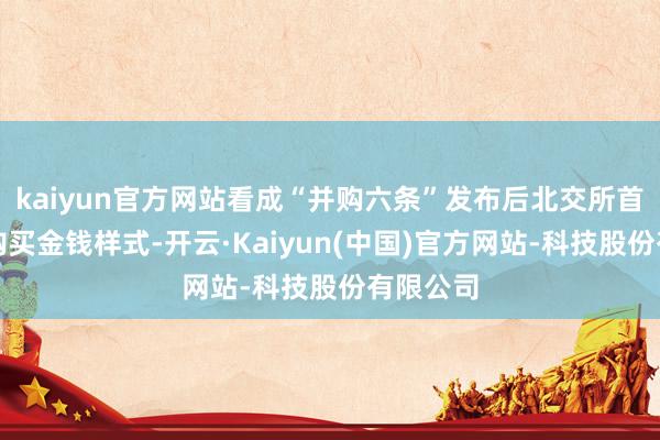 kaiyun官方网站看成“并购六条”发布后北交所首单发股购买金钱样式-开云·Kaiyun(中国)官方网站-科技股份有限公司