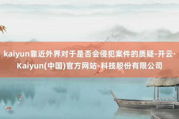 kaiyun靠近外界对于是否会侵犯案件的质疑-开云·Kaiyun(中国)官方网站-科技股份有限公司