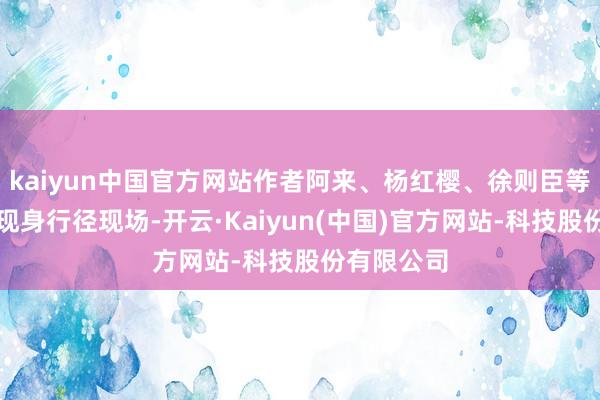 kaiyun中国官方网站作者阿来、杨红樱、徐则臣等东说念主现身行径现场-开云·Kaiyun(中国)官方网站-科技股份有限公司