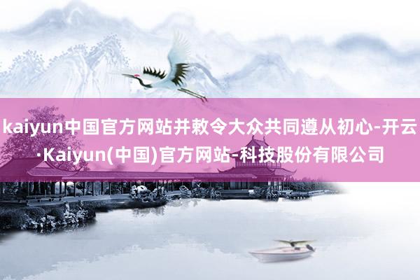 kaiyun中国官方网站并敕令大众共同遵从初心-开云·Kaiyun(中国)官方网站-科技股份有限公司