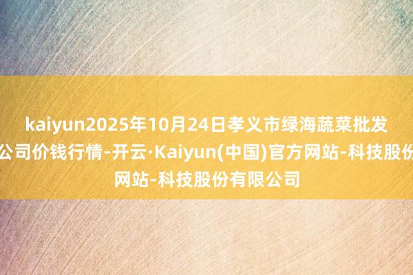 kaiyun2025年10月24日孝义市绿海蔬菜批发销售有限公司价钱行情-开云·Kaiyun(中国)官方网站-科技股份有限公司