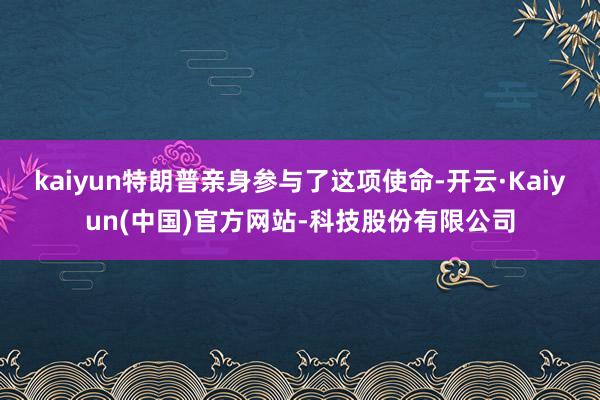 kaiyun特朗普亲身参与了这项使命-开云·Kaiyun(中国)官方网站-科技股份有限公司