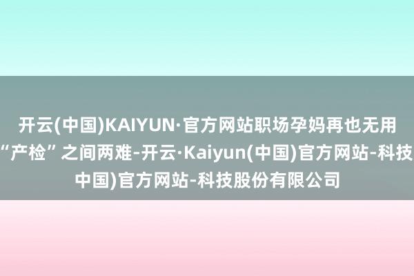 开云(中国)KAIYUN·官方网站职场孕妈再也无用在“职责”和“产检”之间两难-开云·Kaiyun(中国)官方网站-科技股份有限公司