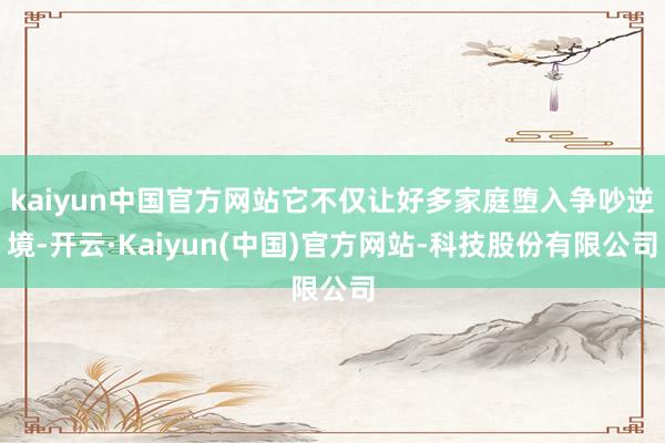 kaiyun中国官方网站它不仅让好多家庭堕入争吵逆境-开云·Kaiyun(中国)官方网站-科技股份有限公司