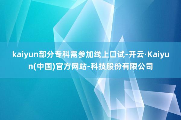 kaiyun部分专科需参加线上口试-开云·Kaiyun(中国)官方网站-科技股份有限公司