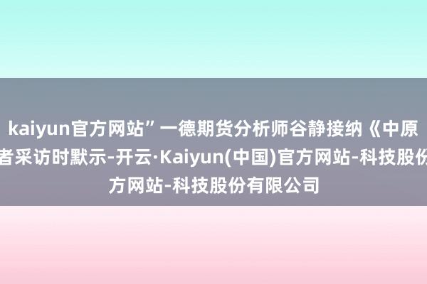 kaiyun官方网站”一德期货分析师谷静接纳《中原时报》记者采访时默示-开云·Kaiyun(中国)官方网站-科技股份有限公司