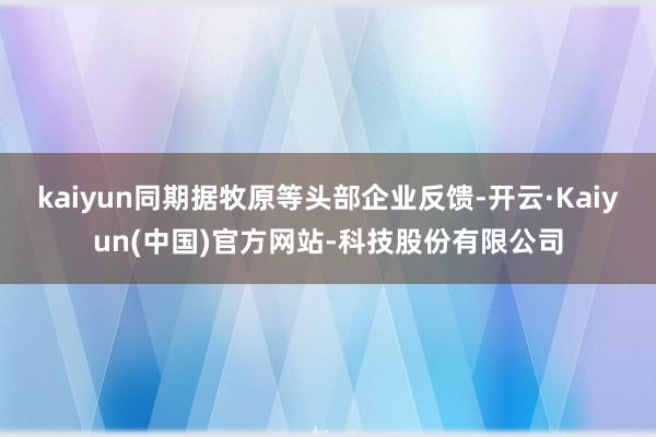 kaiyun同期据牧原等头部企业反馈-开云·Kaiyun(中国)官方网站-科技股份有限公司