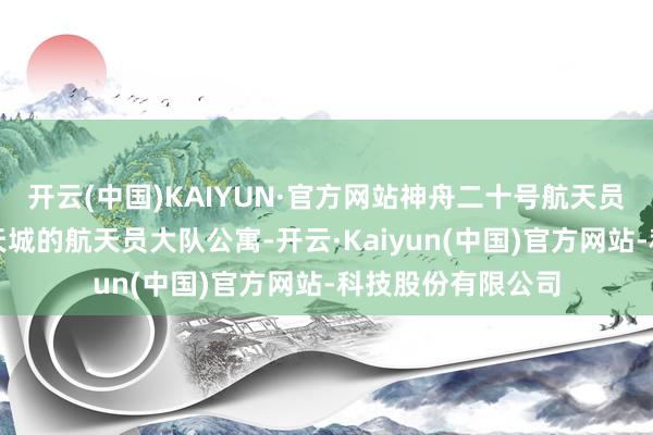 开云(中国)KAIYUN·官方网站神舟二十号航天员回到位于北京航天城的航天员大队公寓-开云·Kaiyun(中国)官方网站-科技股份有限公司
