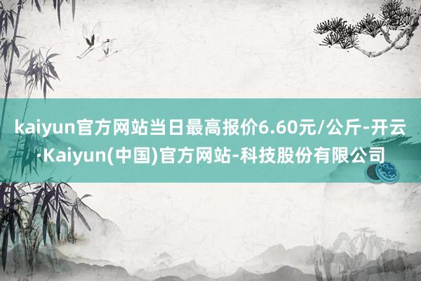 kaiyun官方网站当日最高报价6.60元/公斤-开云·Kaiyun(中国)官方网站-科技股份有限公司
