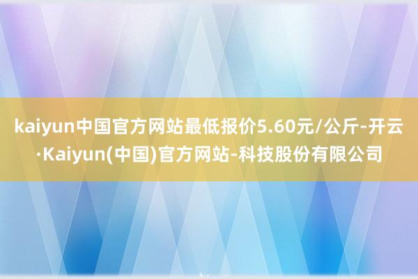 kaiyun中国官方网站最低报价5.60元/公斤-开云·Kaiyun(中国)官方网站-科技股份有限公司