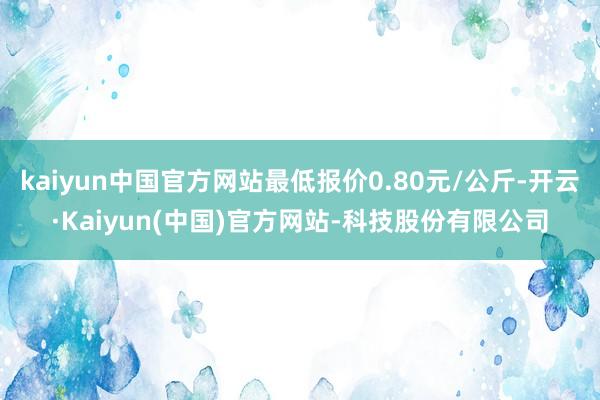 kaiyun中国官方网站最低报价0.80元/公斤-开云·Kaiyun(中国)官方网站-科技股份有限公司