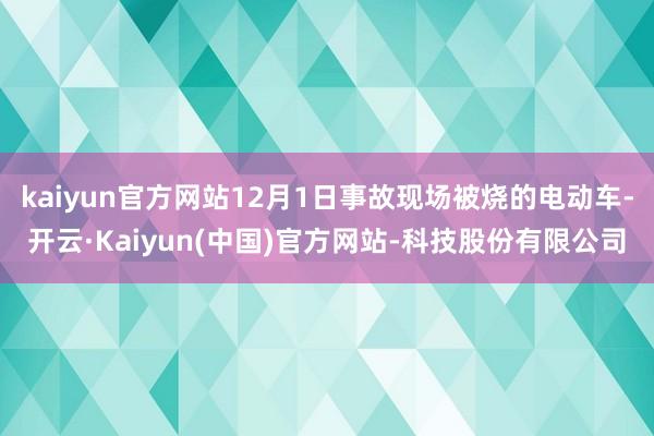 kaiyun官方网站12月1日事故现场被烧的电动车-开云·Kaiyun(中国)官方网站-科技股份有限公司