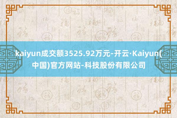 kaiyun成交额3525.92万元-开云·Kaiyun(中国)官方网站-科技股份有限公司