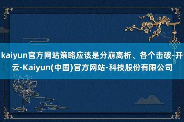 kaiyun官方网站策略应该是分崩离析、各个击破-开云·Kaiyun(中国)官方网站-科技股份有限公司