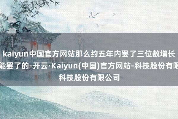 kaiyun中国官方网站那么约五年内罢了三位数增长是可能罢了的-开云·Kaiyun(中国)官方网站-科技股份有限公司
