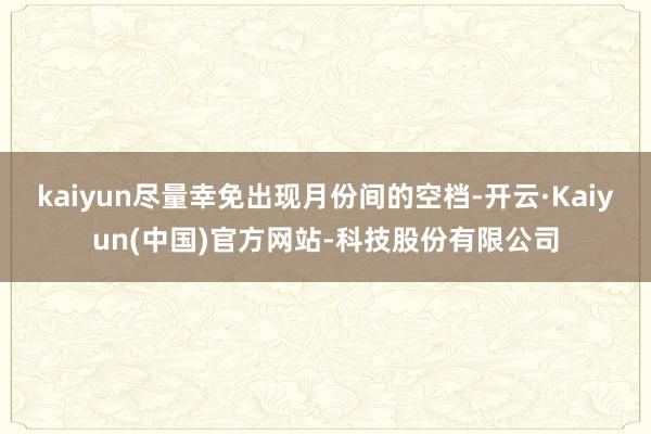kaiyun尽量幸免出现月份间的空档-开云·Kaiyun(中国)官方网站-科技股份有限公司