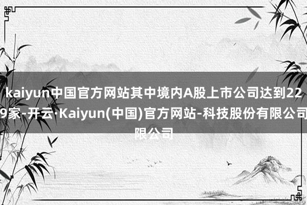 kaiyun中国官方网站其中境内A股上市公司达到229家-开云·Kaiyun(中国)官方网站-科技股份有限公司