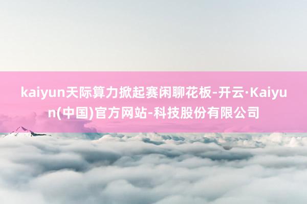 kaiyun天际算力掀起赛闲聊花板-开云·Kaiyun(中国)官方网站-科技股份有限公司