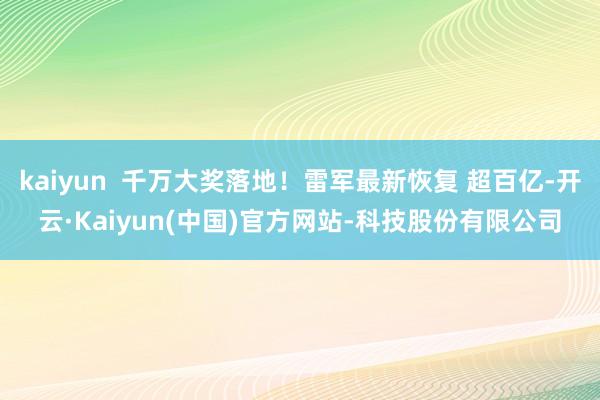 kaiyun  千万大奖落地！雷军最新恢复 超百亿-开云·Kaiyun(中国)官方网站-科技股份有限公司