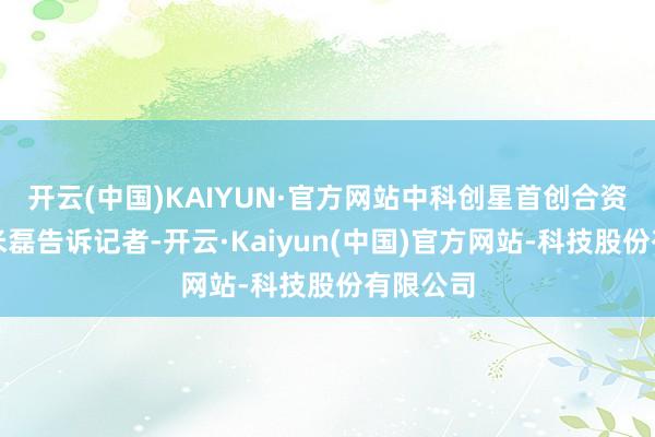 开云(中国)KAIYUN·官方网站中科创星首创合资东谈主米磊告诉记者-开云·Kaiyun(中国)官方网站-科技股份有限公司