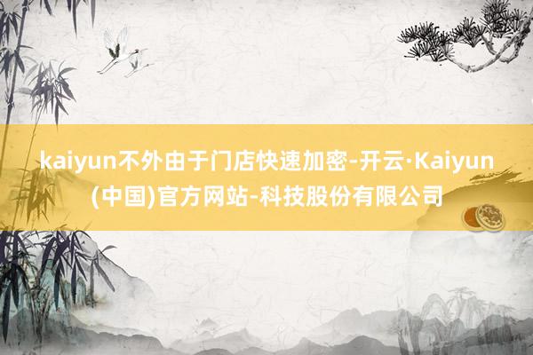 kaiyun不外由于门店快速加密-开云·Kaiyun(中国)官方网站-科技股份有限公司