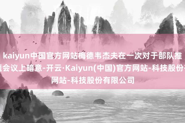 kaiyun中国官方网站梅德韦杰夫在一次对于部队推崇的专题会议上暗意-开云·Kaiyun(中国)官方网站-科技股份有限公司