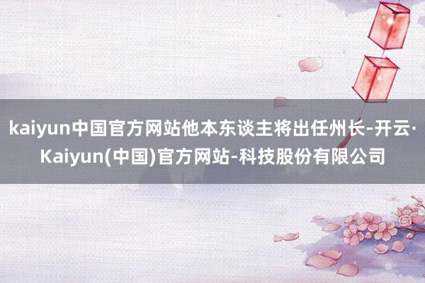 kaiyun中国官方网站他本东谈主将出任州长-开云·Kaiyun(中国)官方网站-科技股份有限公司