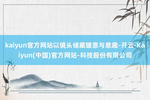 kaiyun官方网站以镜头储藏暖意与意趣-开云·Kaiyun(中国)官方网站-科技股份有限公司