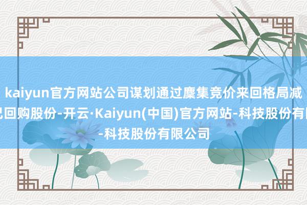 kaiyun官方网站公司谋划通过麇集竞价来回格局减合手已回购股份-开云·Kaiyun(中国)官方网站-科技股份有限公司