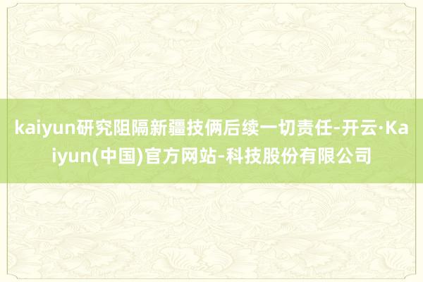 kaiyun研究阻隔新疆技俩后续一切责任-开云·Kaiyun(中国)官方网站-科技股份有限公司