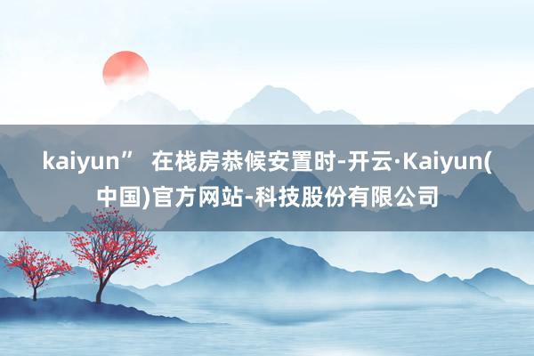 kaiyun”  在栈房恭候安置时-开云·Kaiyun(中国)官方网站-科技股份有限公司