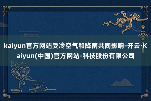 kaiyun官方网站受冷空气和降雨共同影响-开云·Kaiyun(中国)官方网站-科技股份有限公司